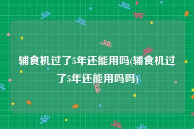 辅食机过了5年还能用吗(辅食机过了5年还能用吗吗)