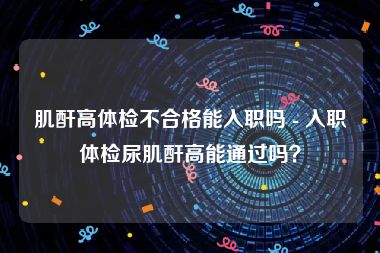 肌酐高体检不合格能入职吗 - 入职体检尿肌酐高能通过吗？