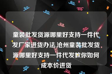 童装批发货源哪里好支持一件代发厂家进货办法,沧州童装批发货源哪里好支持一件代发教你如何成本价进货