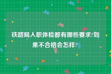 铁路局入职体检都有哪些要求?如果不合格会怎样? 