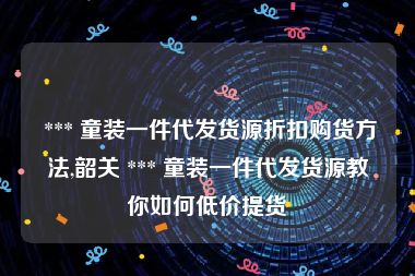  *** 童装一件代发货源折扣购货方法,韶关 *** 童装一件代发货源教你如何低价提货