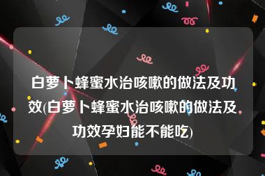 白萝卜蜂蜜水治咳嗽的做法及功效(白萝卜蜂蜜水治咳嗽的做法及功效孕妇能不能吃)