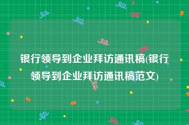 银行领导到企业拜访通讯稿(银行领导到企业拜访通讯稿范文)