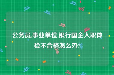 公务员,事业单位,银行国企入职体检不合格怎么办?