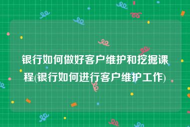 银行如何做好客户维护和挖掘课程(银行如何进行客户维护工作)