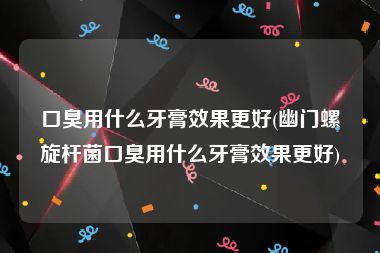 口臭用什么牙膏效果更好(幽门螺旋杆菌口臭用什么牙膏效果更好)