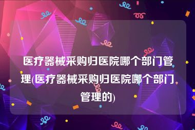 医疗器械采购归医院哪个部门管理(医疗器械采购归医院哪个部门管理的)