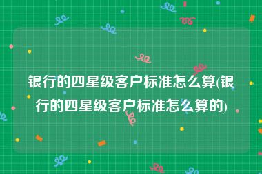 银行的四星级客户标准怎么算(银行的四星级客户标准怎么算的)