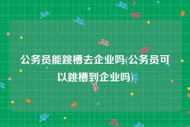 公务员能跳槽去企业吗(公务员可以跳槽到企业吗)