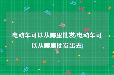 电动车可以从哪里批发(电动车可以从哪里批发出去)