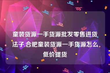 童装货源一手货源批发零售进货法子,合肥童装货源一手货源怎么低价提货