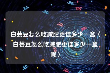 白芸豆怎么吃减肥更佳多少一盒〈白芸豆怎么吃减肥更佳多少一盒呢〉