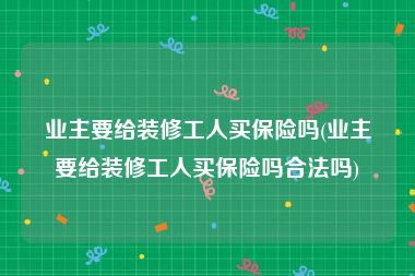 业主要给装修工人买保险吗(业主要给装修工人买保险吗合法吗)