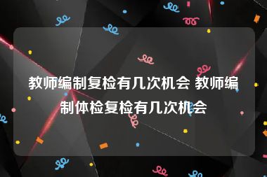 教师编制复检有几次机会 教师编制体检复检有几次机会