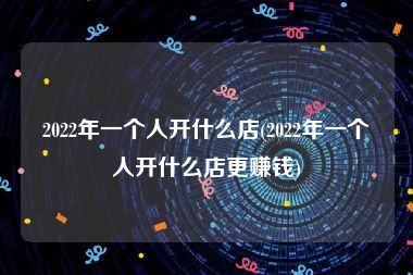 2022年一个人开什么店(2022年一个人开什么店更赚钱)