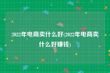 2022年电商卖什么好(2022年电商卖什么好赚钱)