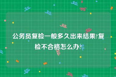 公务员复检一般多久出来结果?复检不合格怎么办?