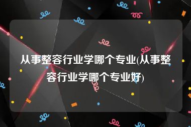 从事整容行业学哪个专业(从事整容行业学哪个专业好)