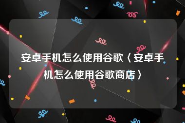 安卓手机怎么使用谷歌〈安卓手机怎么使用谷歌商店〉