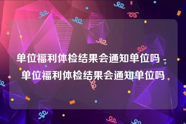 单位福利体检结果会通知单位吗 - 单位福利体检结果会通知单位吗