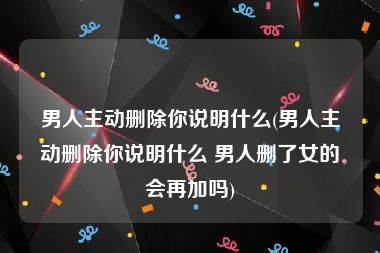 男人主动删除你说明什么(男人主动删除你说明什么 男人删了女的会再加吗)