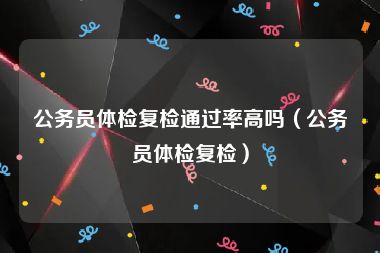 公务员体检复检通过率高吗（公务员体检复检）