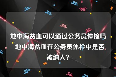 地中海贫血可以通过公务员体检吗  地中海贫血在公务员体检中是否被纳入？