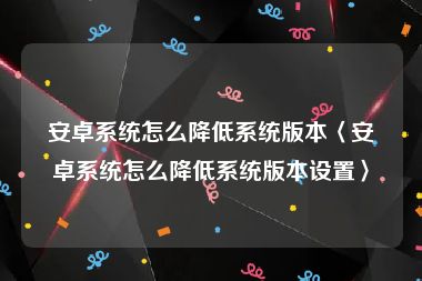 安卓系统怎么降低系统版本〈安卓系统怎么降低系统版本设置〉