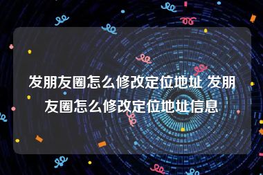 发朋友圈怎么修改定位地址 发朋友圈怎么修改定位地址信息