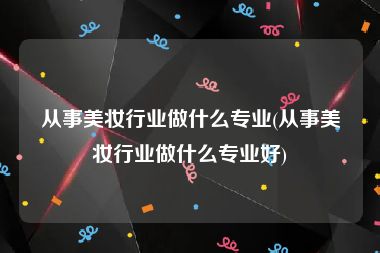 从事美妆行业做什么专业(从事美妆行业做什么专业好)