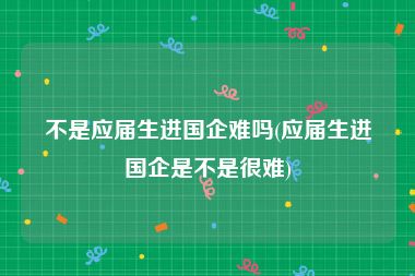 不是应届生进国企难吗(应届生进国企是不是很难)