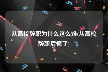 从高校辞职为什么这么难(从高校辞职后悔了)