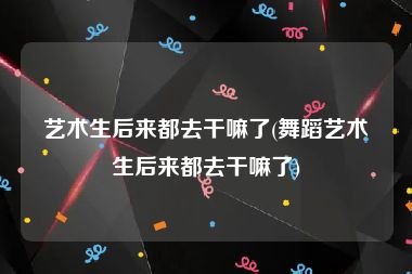 艺术生后来都去干嘛了(舞蹈艺术生后来都去干嘛了)