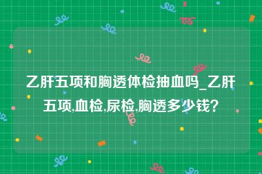 乙肝五项和胸透体检抽血吗_乙肝五项,血检,尿检,胸透多少钱？