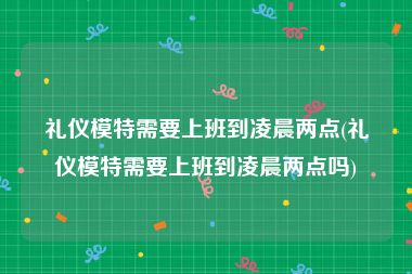 礼仪模特需要上班到凌晨两点(礼仪模特需要上班到凌晨两点吗)