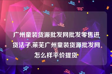 广州童装货源批发网批发零售进货法子,莱芜广州童装货源批发网怎么样平价提货