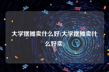 大学摆摊卖什么好(大学摆摊卖什么好卖)