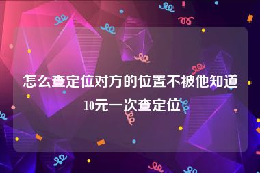 怎么查定位对方的位置不被他知道 10元一次查定位