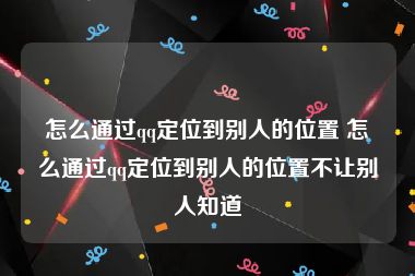 怎么通过qq定位到别人的位置 怎么通过qq定位到别人的位置不让别人知道