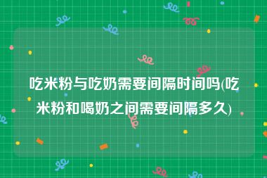 吃米粉与吃奶需要间隔时间吗(吃米粉和喝奶之间需要间隔多久)