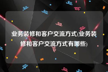 业务装修和客户交流方式(业务装修和客户交流方式有哪些)