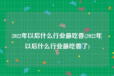 2022年以后什么行业最吃香(2022年以后什么行业最吃香了)