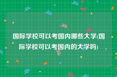 国际学校可以考国内哪些大学(国际学校可以考国内的大学吗)