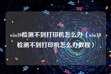 win10检测不到打印机怎么办〈win10检测不到打印机怎么办教程〉