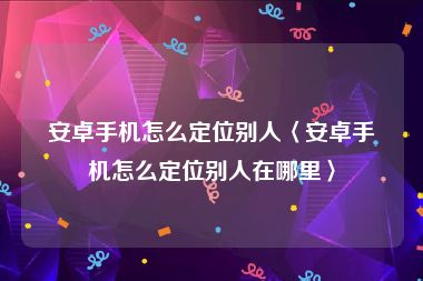 安卓手机怎么定位别人〈安卓手机怎么定位别人在哪里〉