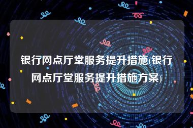 银行网点厅堂服务提升措施(银行网点厅堂服务提升措施方案)