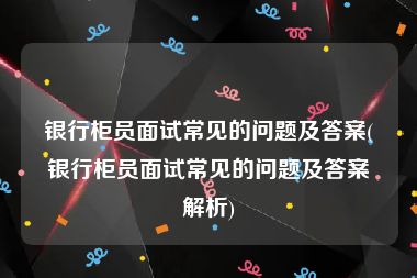 银行柜员面试常见的问题及答案(银行柜员面试常见的问题及答案解析)