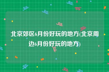 北京郊区6月份好玩的地方(北京周边6月份好玩的地方)