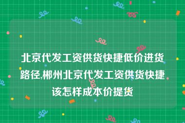 北京代发工资供货快捷低价进货路径,郴州北京代发工资供货快捷该怎样成本价提货