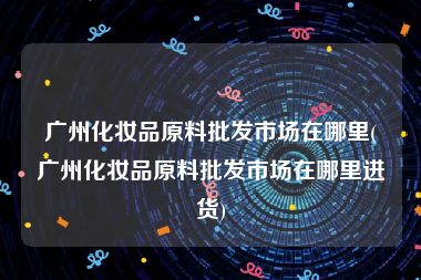 广州化妆品原料批发市场在哪里(广州化妆品原料批发市场在哪里进货)